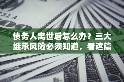 北京债务人离世后怎么办？三大继承风险必须知道，看这篇就够了