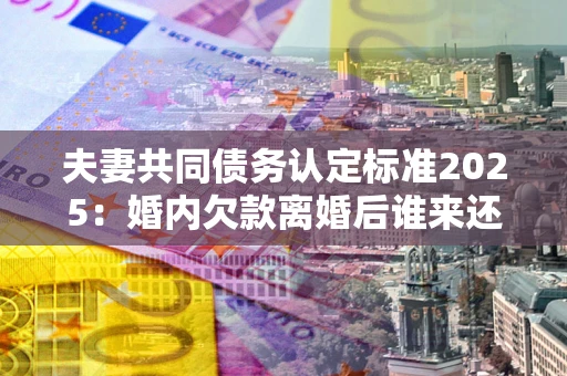北京夫妻共同债务认定标准2025:婚内欠款离婚后谁来还? 北京夫妻共同债务认定标准2025:婚内欠款离婚后谁来还?