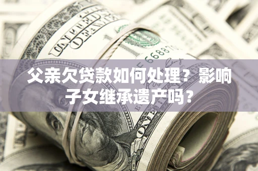北京父亲欠贷款如何处理?影响子女继承遗产吗? 北京父亲欠贷款如何处理?影响子女继承遗产吗?